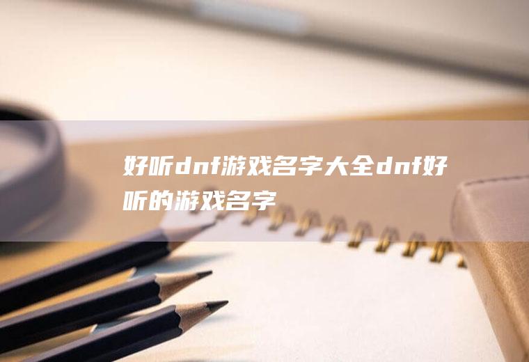 好听dnf游戏名字大全(dnf好听的游戏名字有哪些)