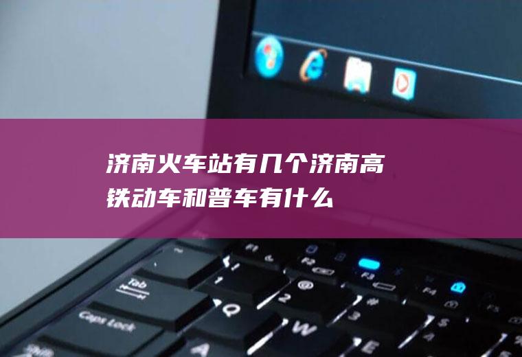 济南火车站有几个(济南高铁、动车和普车有什么区别)