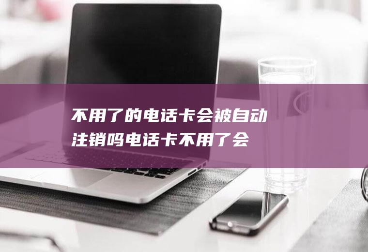 不用了的电话卡会被自动注销吗(电话卡不用了会自动注销吗)