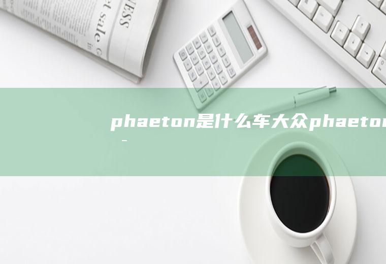 phaeton是什么车(大众phaeton是大众汽车公司旗下的一款轿车,中文名译为辉)