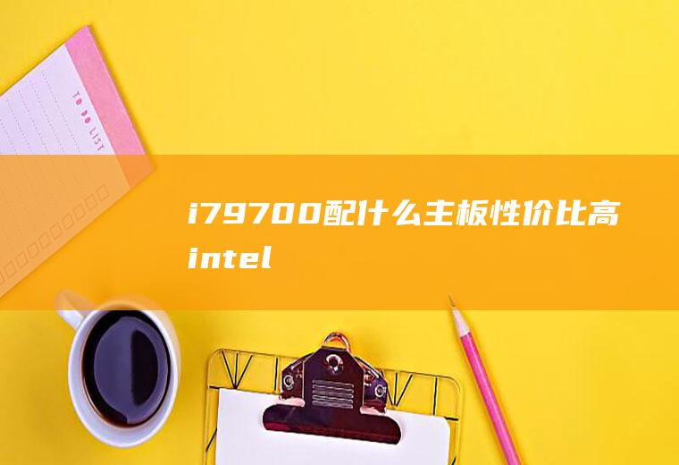 i7-9700配什么主板性价比高(intel酷睿i7)