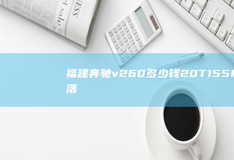 福建奔驰v260多少钱2.0T/155KW落地价只需43.91万(福建奔驰V260多少钱)