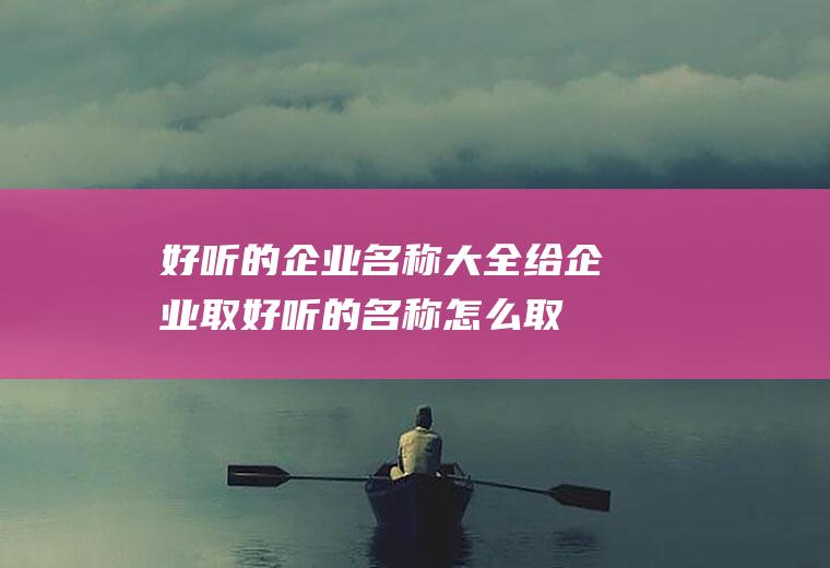 好听的企业名称大全(给企业取好听的名称怎么取了)