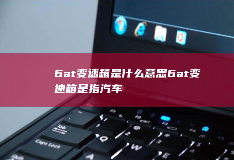 6at变速箱是什么意思(6at变速箱是指汽车有6个前进挡,也就是有六组不同传动比的齿)