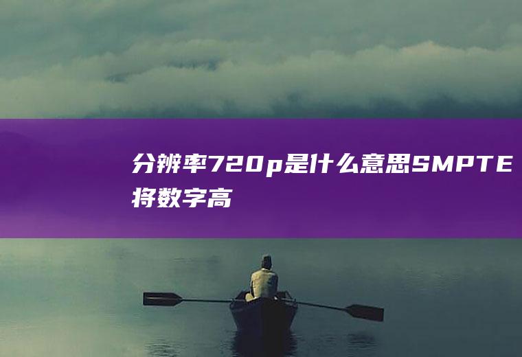 分辨率720p是什么意思(SMPTE将数字高清信号数字电视扫描线的不同分为1080P、)