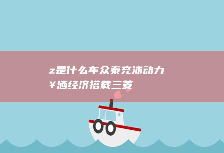 z是什么车(众泰充沛动力、挥洒经济,搭载三菱高性能成熟技术发动机)