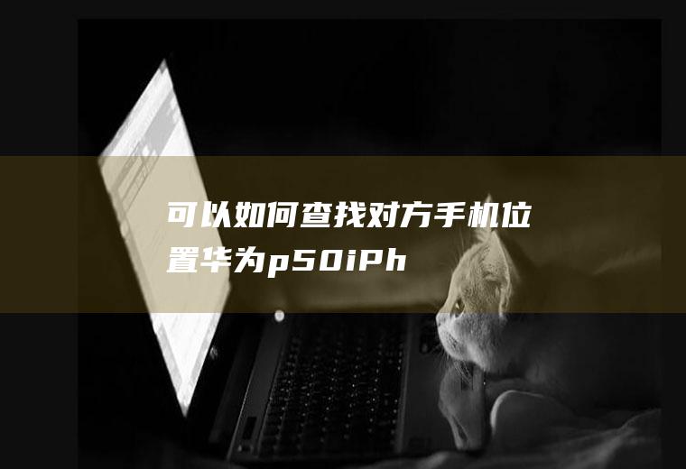 可以如何查找对方手机位置(华为p50,iPhone13操作系统:EMUI11)