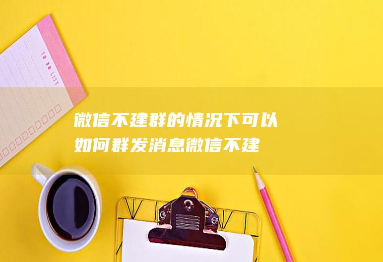 微信不建群的情况下可以如何群发消息(微信不建群怎么群发消息)