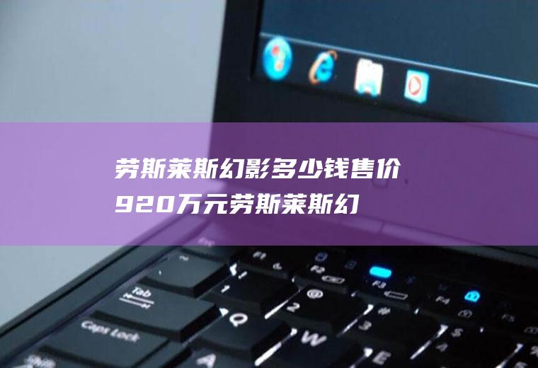 劳斯莱斯幻影多少钱售价920万元(劳斯莱斯幻影多少钱什么样的人能驾驭)