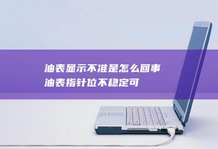 油表显示不准是怎么回事(油表指针位不稳定,可能是油表的油位传感器有问题)