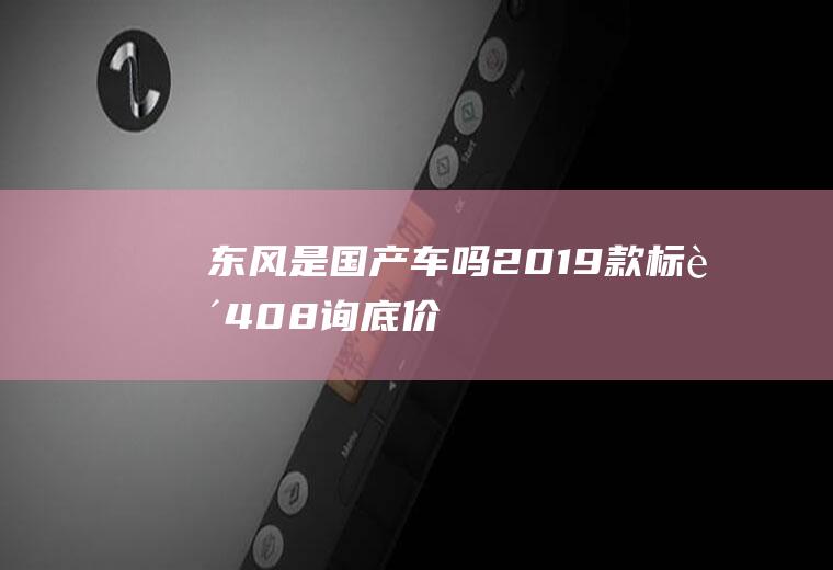 东风是国产车吗(2019款标致408(询底价|查参配)上市)