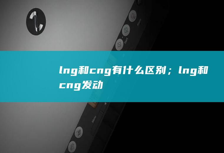 lng和cng有什么区别；lng和cng发动机的区别(lng和cng有什么区别)