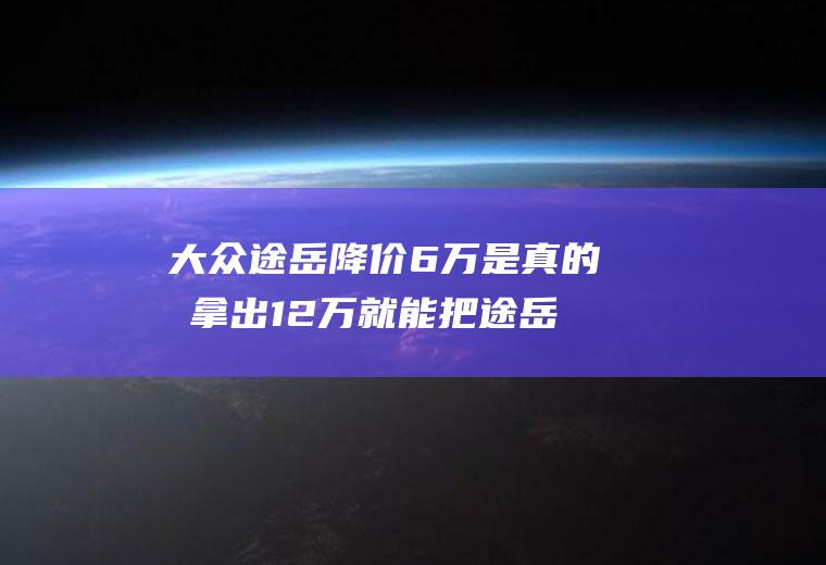 大众途岳降价6万是真的吗拿出12万就能把途岳从4s店开走