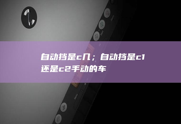 自动挡是c几；自动挡是c1还是c2(手动的车型需要C1驾驶证才可以开自动挡的轿车)