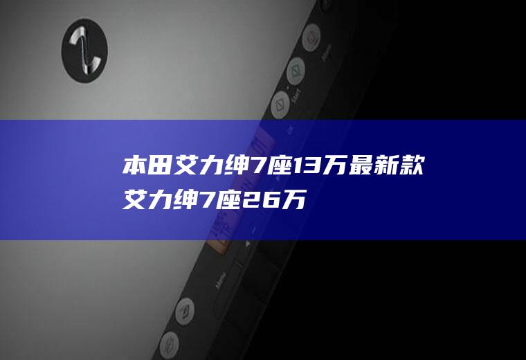 本田艾力绅7座13万最新款艾力绅7座26万(本田爱力申7号楼13万元是真的吗)