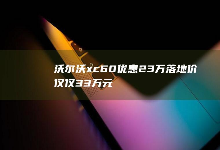 沃尔沃xc60优惠23万落地价仅仅33万元(沃尔沃xc60优惠23万到底是什么)