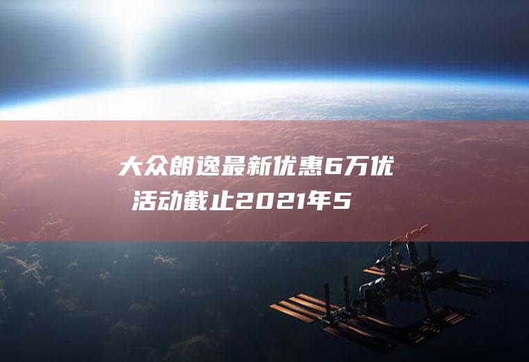 大众朗逸最新优惠6万优惠活动截止2021年5月23日