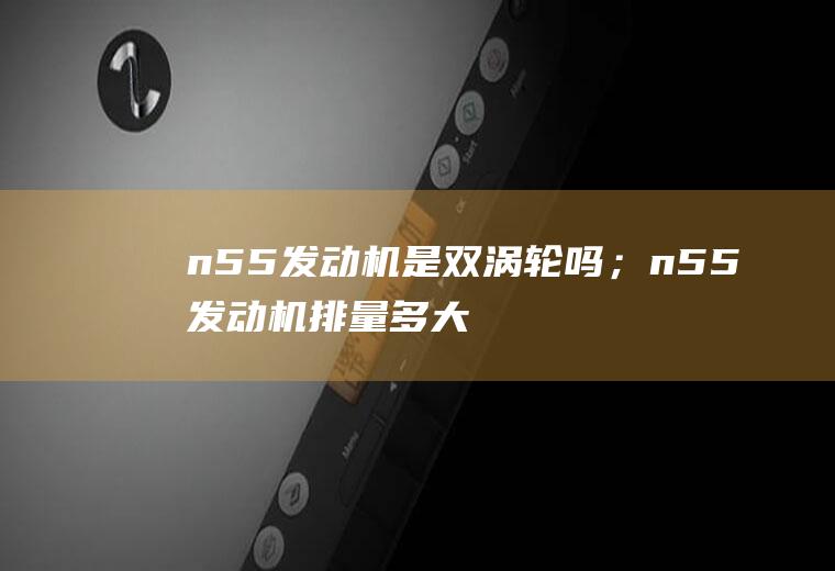 n55发动机是双涡轮吗；n55发动机排量多大(n55发动机是双涡轮吗)