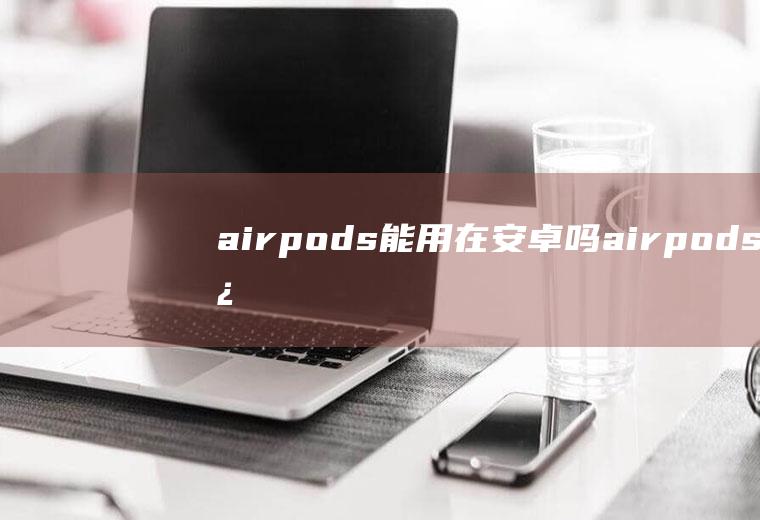 airpods能用在安卓吗(airpods连接安卓方法)