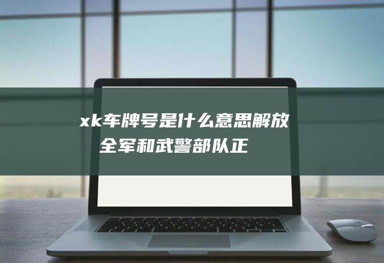 xk车牌号是什么意思(解放军全军和武警部队正式启用新式军车号牌)