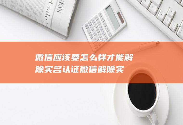 微信应该要怎么样才能解除实名认证(微信解除实名认证的方法)