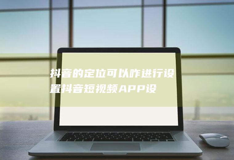 抖音的定位可以咋进行设置(抖音短视频APP设置教程)