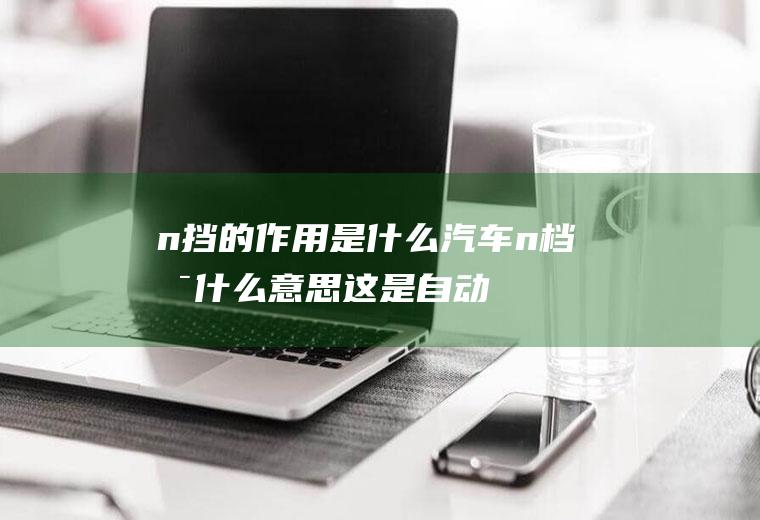 n挡的作用是什么(汽车n档是什么意思这是自动挡车子的挡位选择)