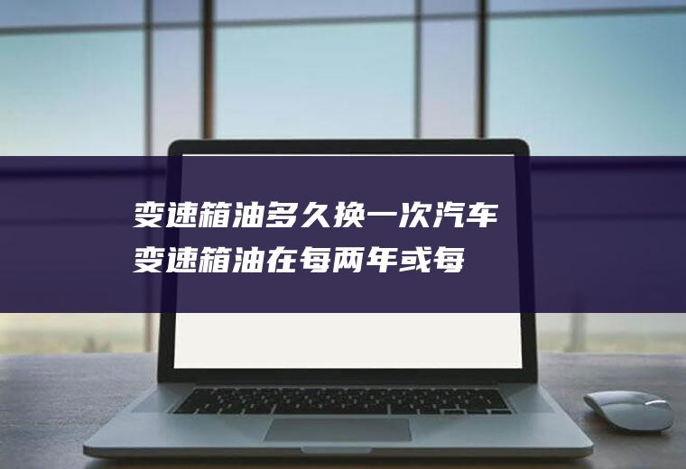 变速箱油多久换一次(汽车变速箱油在每两年或每行驶4万公里就要更换一次)