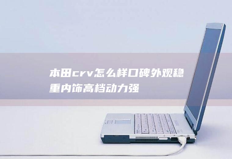 本田crv怎么样口碑外观稳重内饰高档/动力强劲油耗低