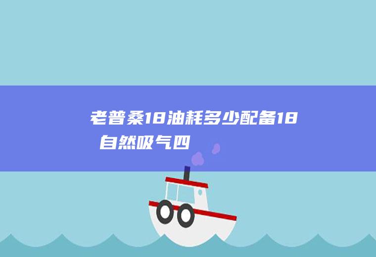 老普桑1.8油耗多少(配备1.8升自然吸气四缸发动机的老款桑塔纳百公里油耗为8)