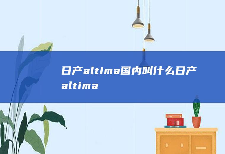 日产altima国内叫什么(日产altima国内叫天籁)