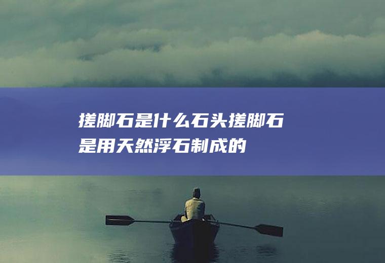 搓脚石是什么石头(搓脚石是用天然浮石制成的)