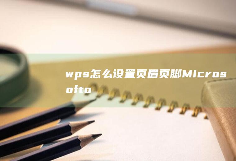 wps怎么设置页眉页脚(Microsoftoffice2010页眉页脚设置方法)