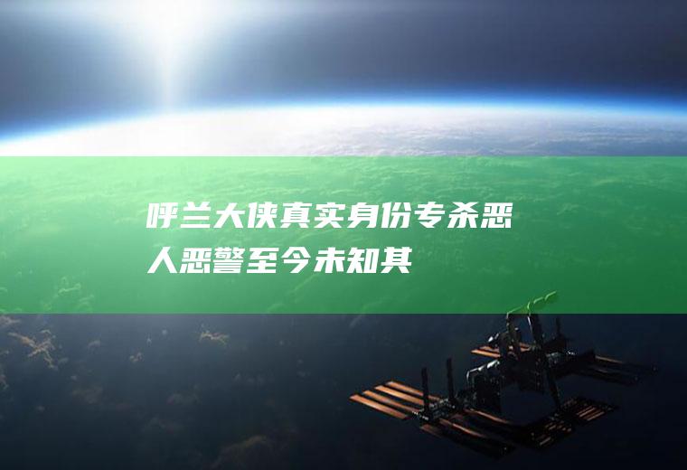 呼兰大侠真实身份(专杀恶人、恶警,至今未知其真实身份,手法娴熟一刀毙命)