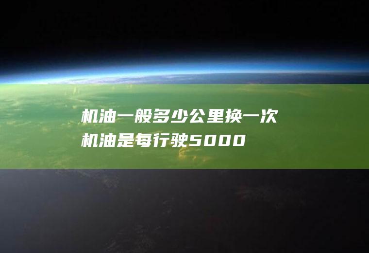 机油一般多少公里换一次(机油是每行驶5000公里就得更换一次,机油能用多长时间)