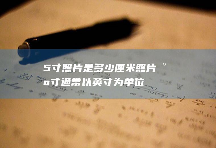 5寸照片是多少厘米(照片尺寸通常以英寸为单位,1英寸约等于2)