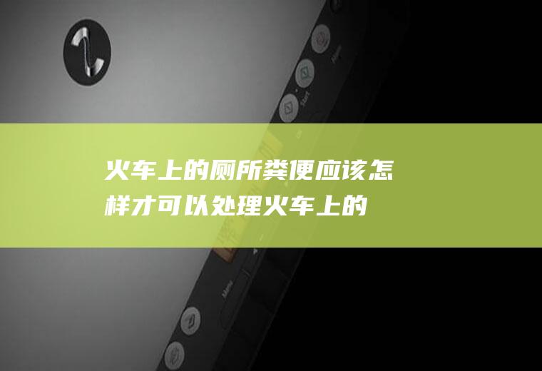 火车上的厕所粪便应该怎样才可以处理(火车上的厕所粪便怎么处理)