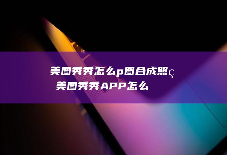 美图秀秀怎么p图合成照片(美图秀秀APP怎么打开)