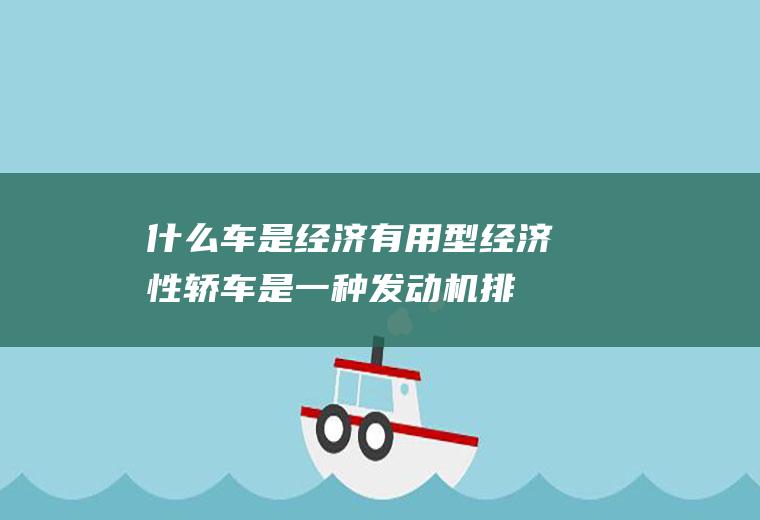 什么车是经济有用型(经济性轿车是一种发动机排量较小、油耗相对较经济、价格也较低的)