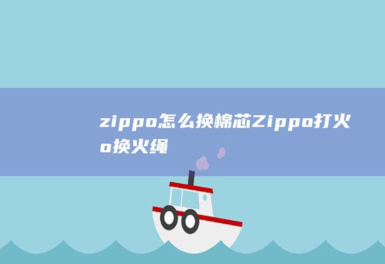 zippo怎么换棉芯(Zippo打火机换火绳)