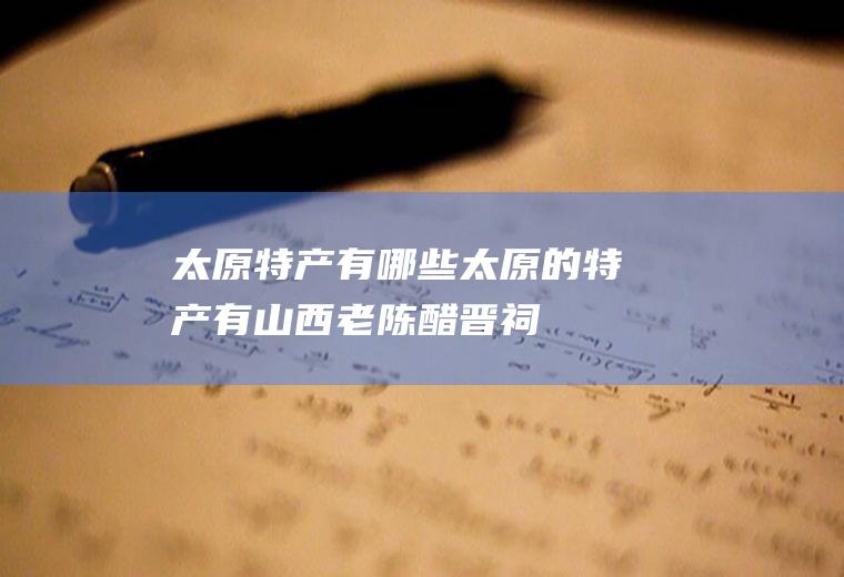 太原特产有哪些(太原的特产有山西老陈醋、晋祠大米、太谷饼、六味斋酱肉、沙金红)