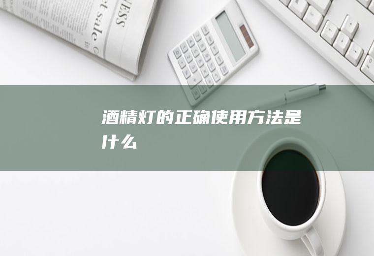 酒精灯的正确使用方法是什么