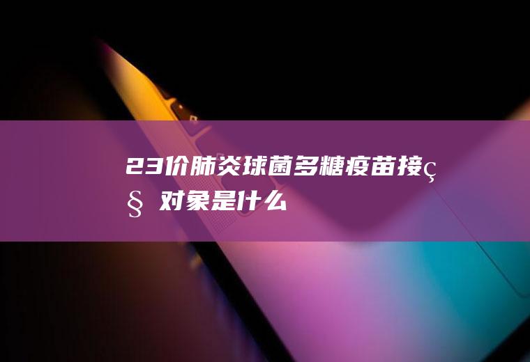 23价肺炎球菌多糖疫苗接种对象是什么