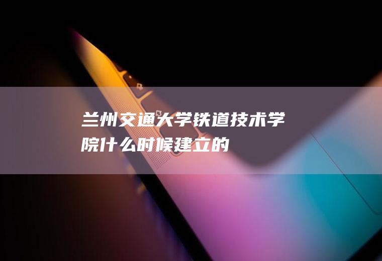 兰州交通大学铁道技术学院什么时候建立的