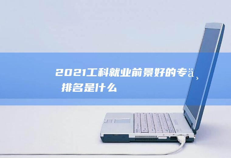 2021工科就业前景好的专业排名是什么