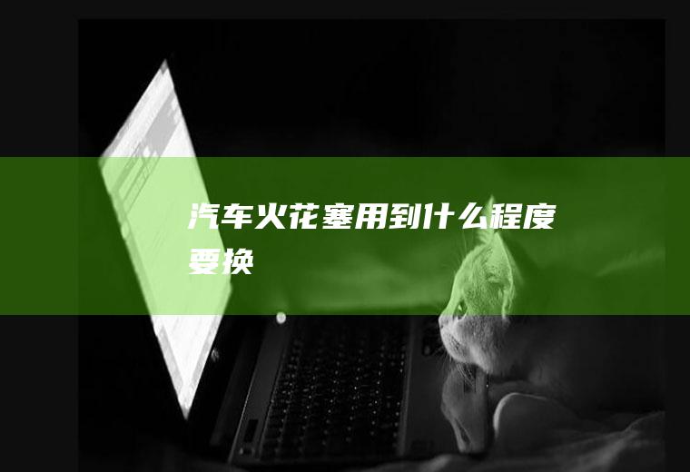 汽车火花塞用到什么程度要换