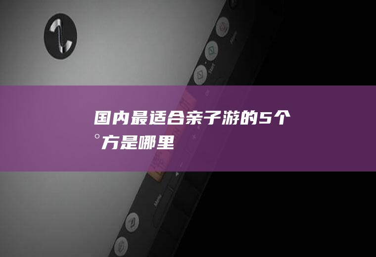 国内最适合亲子游的5个地方是哪里