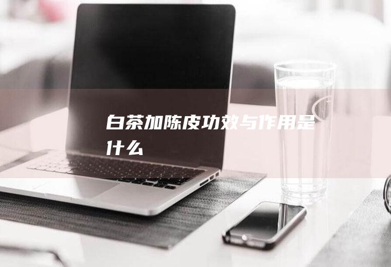 白茶加陈皮功效与作用是什么