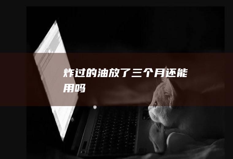 炸过的油放了三个月还能用吗