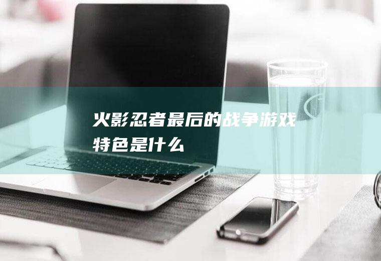 《火影忍者最后的战争》游戏特色是什么